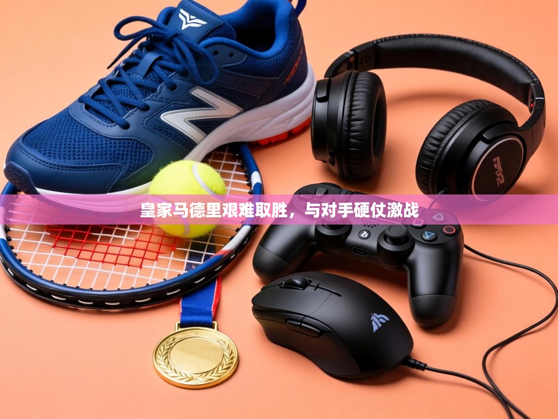 皇家马德里艰难取胜，与对手硬仗激战